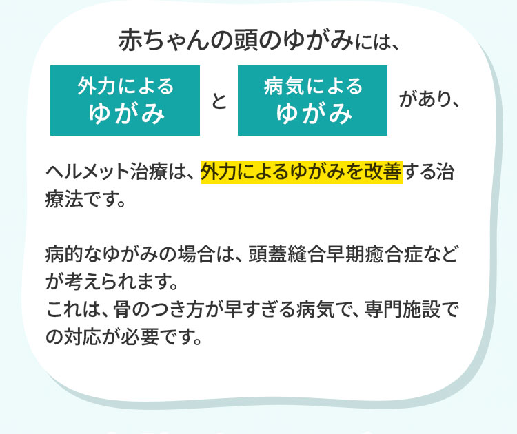 赤ちゃんの頭のゆがみには、外力によるゆがみと病気によるゆがみがあり、ヘルメット治療は、外力によるゆがみを改善する治療法です。